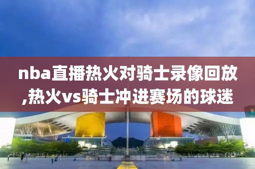 nba直播热火对骑士录像回放,热火vs骑士冲进赛场的球迷-第1张图片-雷速体育
