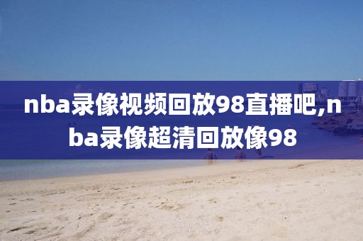 nba录像视频回放98直播吧,nba录像超清回放像98-第1张图片-雷速体育
