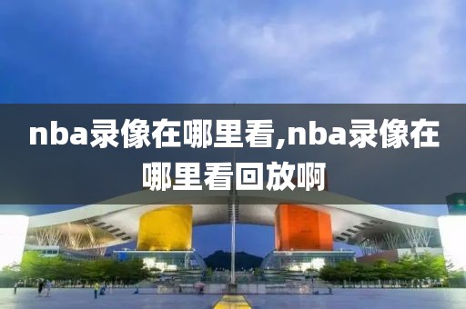 nba录像在哪里看,nba录像在哪里看回放啊-第1张图片-雷速体育