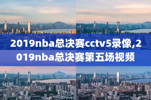 2019nba总决赛cctv5录像,2019nba总决赛第五场视频-第1张图片-雷速体育