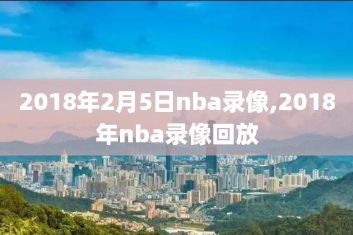 2018年2月5日nba录像,2018年nba录像回放-第1张图片-雷速体育