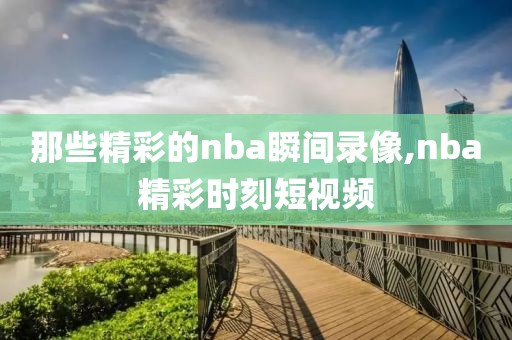 那些精彩的nba瞬间录像,nba精彩时刻短视频-第1张图片-雷速体育