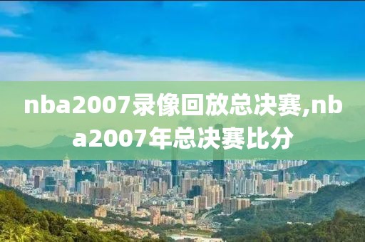 nba2007录像回放总决赛,nba2007年总决赛比分-第1张图片-雷速体育
