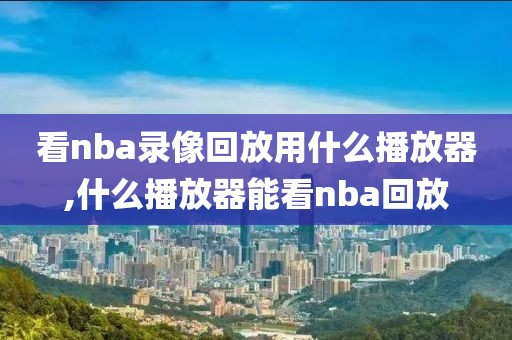 看nba录像回放用什么播放器,什么播放器能看nba回放-第1张图片-雷速体育