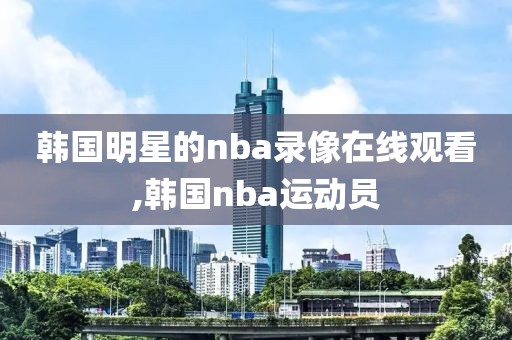 韩国明星的nba录像在线观看,韩国nba运动员-第1张图片-雷速体育