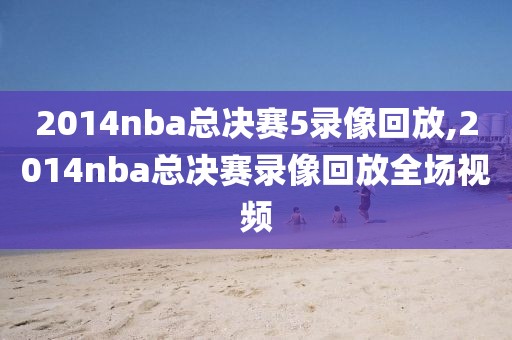 2014nba总决赛5录像回放,2014nba总决赛录像回放全场视频-第1张图片-雷速体育