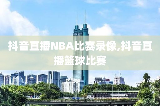 抖音直播NBA比赛录像,抖音直播篮球比赛-第1张图片-雷速体育