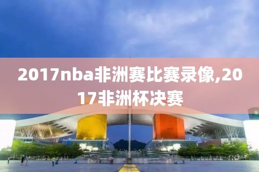 2017nba非洲赛比赛录像,2017非洲杯决赛-第1张图片-雷速体育