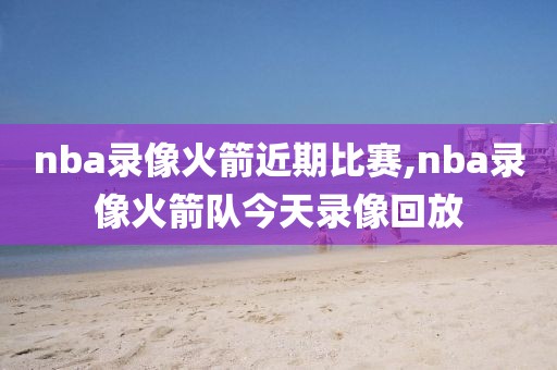 nba录像火箭近期比赛,nba录像火箭队今天录像回放-第1张图片-雷速体育