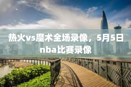 热火vs魔术全场录像，5月5日nba比赛录像-第1张图片-雷速体育