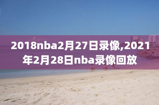 2018nba2月27日录像,2021年2月28日nba录像回放-第1张图片-雷速体育