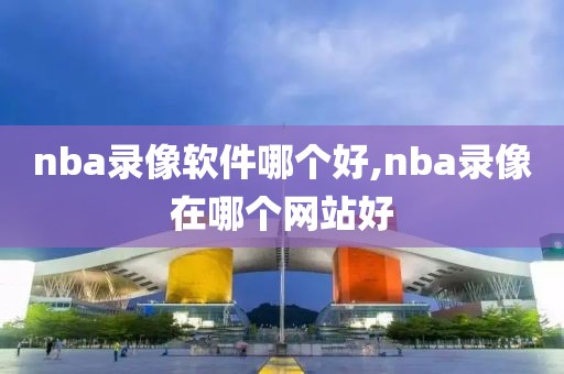 nba录像软件哪个好,nba录像在哪个网站好-第1张图片-雷速体育