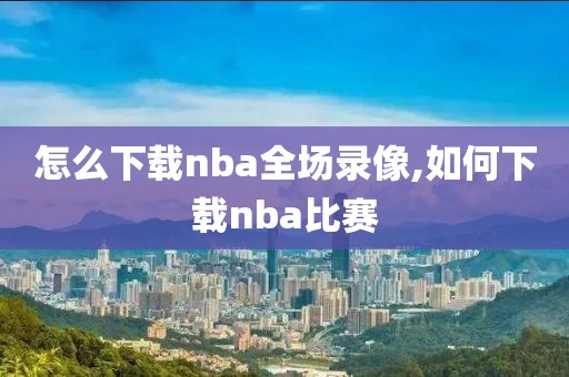 怎么下载nba全场录像,如何下载nba比赛-第1张图片-雷速体育
