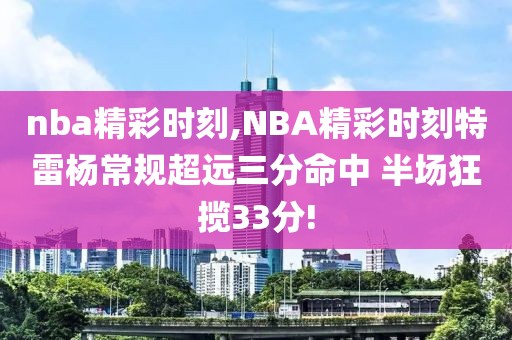 nba精彩时刻,NBA精彩时刻特雷杨常规超远三分命中 半场狂揽33分!-第1张图片-雷速体育