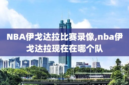 NBA伊戈达拉比赛录像,nba伊戈达拉现在在哪个队-第1张图片-雷速体育