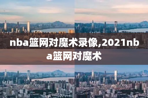 nba篮网对魔术录像,2021nba篮网对魔术-第1张图片-雷速体育