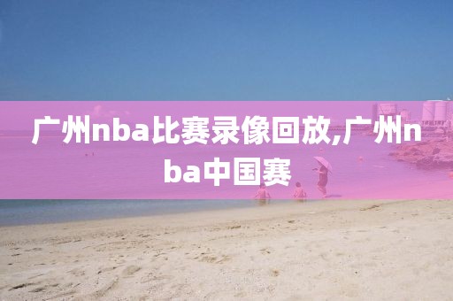 广州nba比赛录像回放,广州nba中国赛-第1张图片-雷速体育