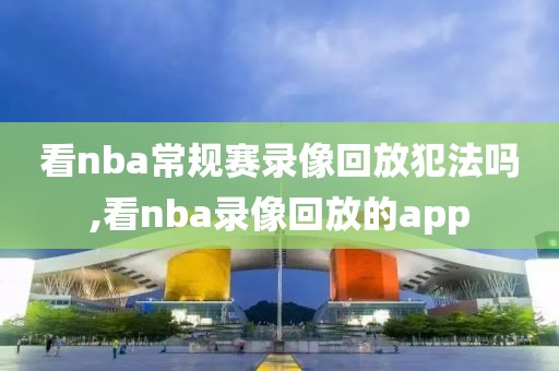 看nba常规赛录像回放犯法吗,看nba录像回放的app-第1张图片-雷速体育