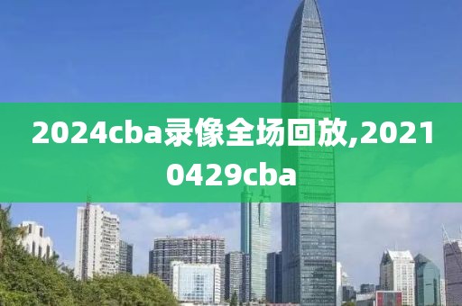 2024cba录像全场回放,20210429cba-第1张图片-雷速体育