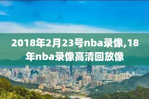 2018年2月23号nba录像,18年nba录像高清回放像-第1张图片-雷速体育