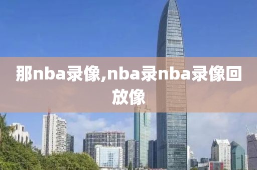 那nba录像,nba录nba录像回放像-第1张图片-雷速体育