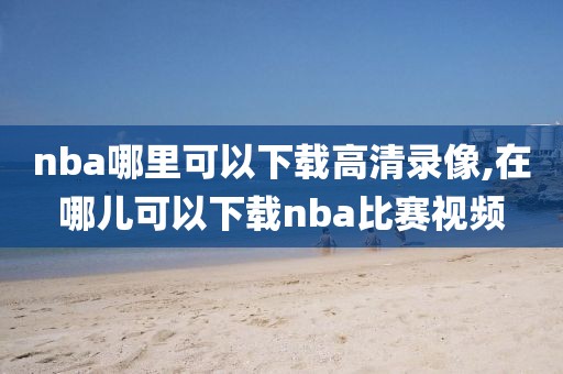 nba哪里可以下载高清录像,在哪儿可以下载nba比赛视频-第1张图片-雷速体育