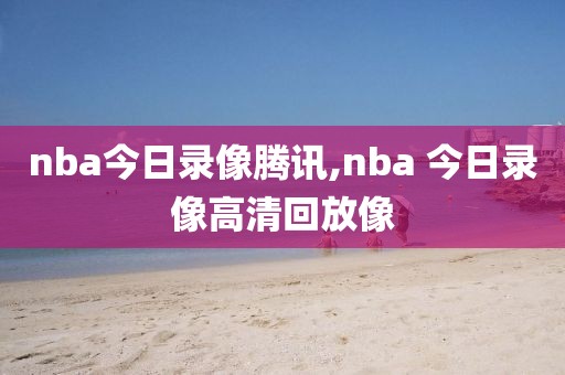 nba今日录像腾讯,nba 今日录像高清回放像-第1张图片-雷速体育