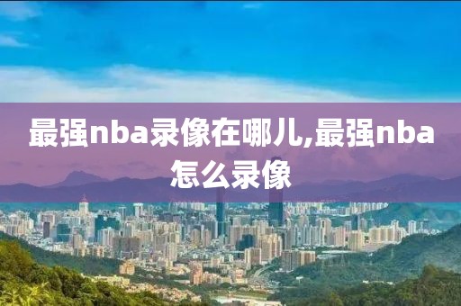 最强nba录像在哪儿,最强nba怎么录像-第1张图片-雷速体育