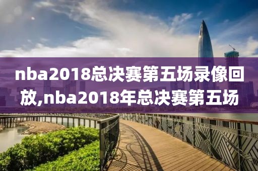 nba2018总决赛第五场录像回放,nba2018年总决赛第五场-第1张图片-雷速体育