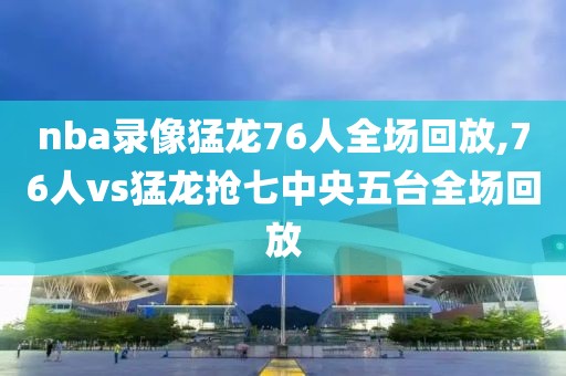 nba录像猛龙76人全场回放,76人vs猛龙抢七中央五台全场回放-第1张图片-雷速体育