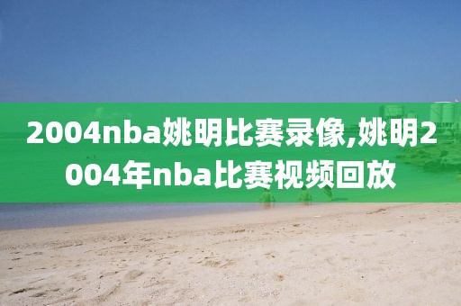 2004nba姚明比赛录像,姚明2004年nba比赛视频回放-第1张图片-雷速体育