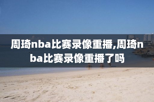 周琦nba比赛录像重播,周琦nba比赛录像重播了吗-第1张图片-雷速体育