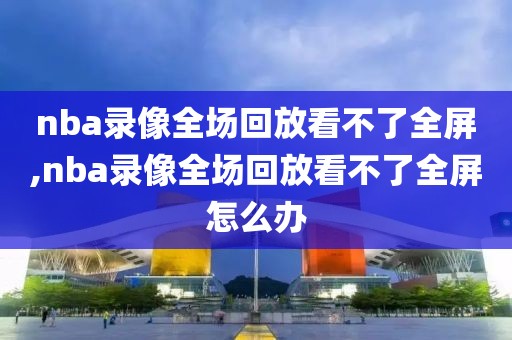 nba录像全场回放看不了全屏,nba录像全场回放看不了全屏怎么办-第1张图片-雷速体育