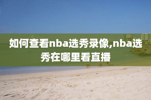 如何查看nba选秀录像,nba选秀在哪里看直播-第1张图片-雷速体育