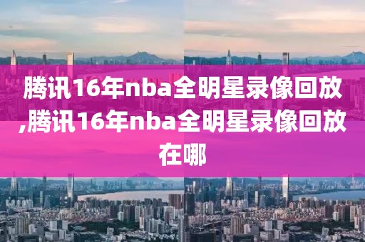 腾讯16年nba全明星录像回放,腾讯16年nba全明星录像回放在哪-第1张图片-雷速体育
