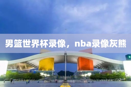 男篮世界杯录像，nba录像灰熊-第1张图片-雷速体育