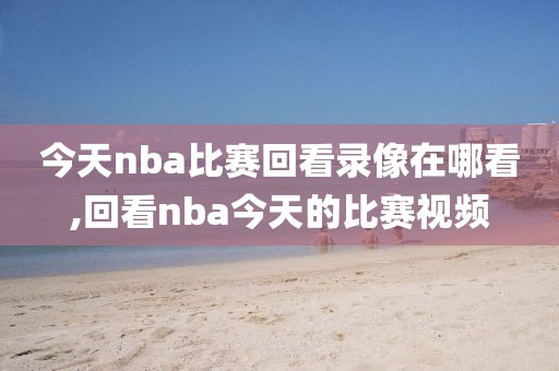 今天nba比赛回看录像在哪看,回看nba今天的比赛视频-第1张图片-雷速体育