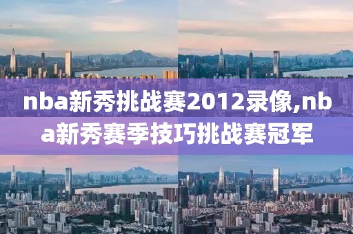 nba新秀挑战赛2012录像,nba新秀赛季技巧挑战赛冠军-第1张图片-雷速体育