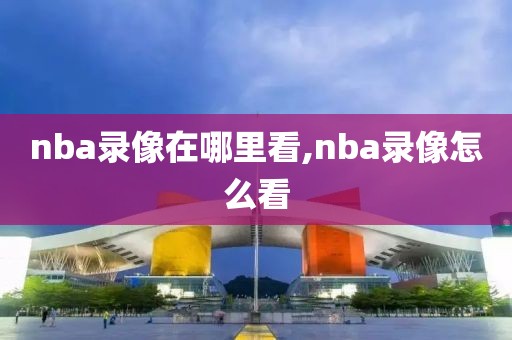 nba录像在哪里看,nba录像怎么看-第1张图片-雷速体育