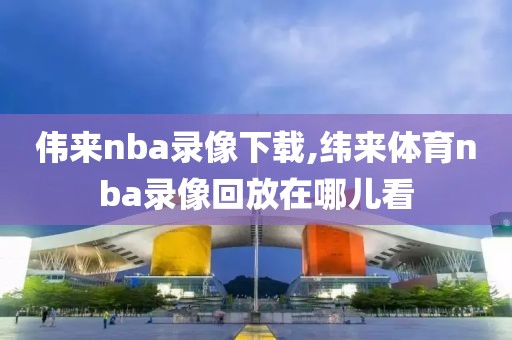 伟来nba录像下载,纬来体育nba录像回放在哪儿看-第1张图片-雷速体育