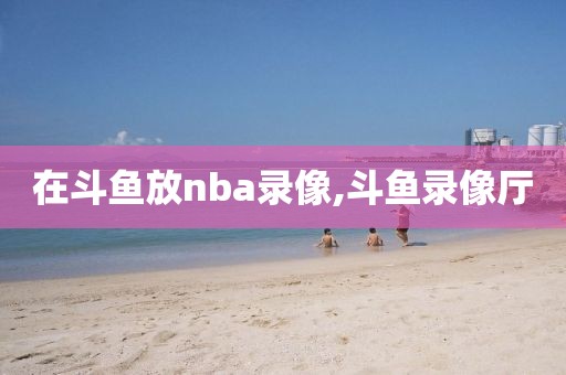 在斗鱼放nba录像,斗鱼录像厅-第1张图片-雷速体育