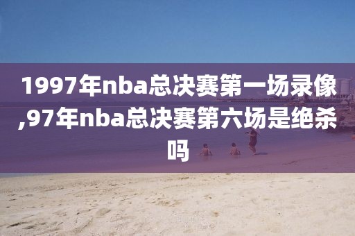 1997年nba总决赛第一场录像,97年nba总决赛第六场是绝杀吗-第1张图片-雷速体育