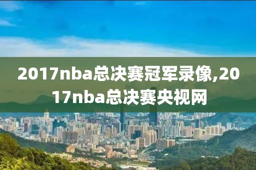 2017nba总决赛冠军录像,2017nba总决赛央视网-第1张图片-雷速体育