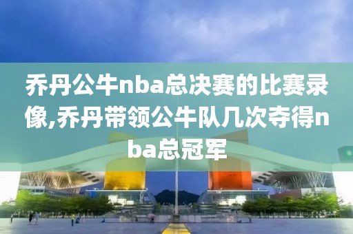 乔丹公牛nba总决赛的比赛录像,乔丹带领公牛队几次夺得nba总冠军-第1张图片-雷速体育