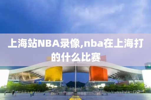 上海站NBA录像,nba在上海打的什么比赛-第1张图片-雷速体育