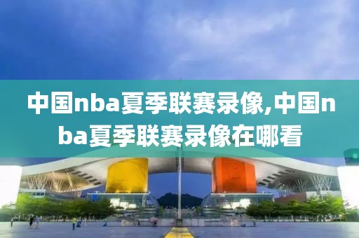 中国nba夏季联赛录像,中国nba夏季联赛录像在哪看-第1张图片-雷速体育