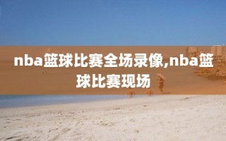 nba篮球比赛全场录像,nba篮球比赛现场