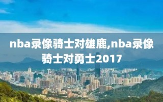 nba录像骑士对雄鹿,nba录像骑士对勇士2017