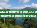 nba录像回放高清录像,nba录像回放高清录像回放中文解说