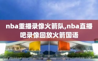 nba重播录像火箭队,nba直播吧录像回放火箭国语